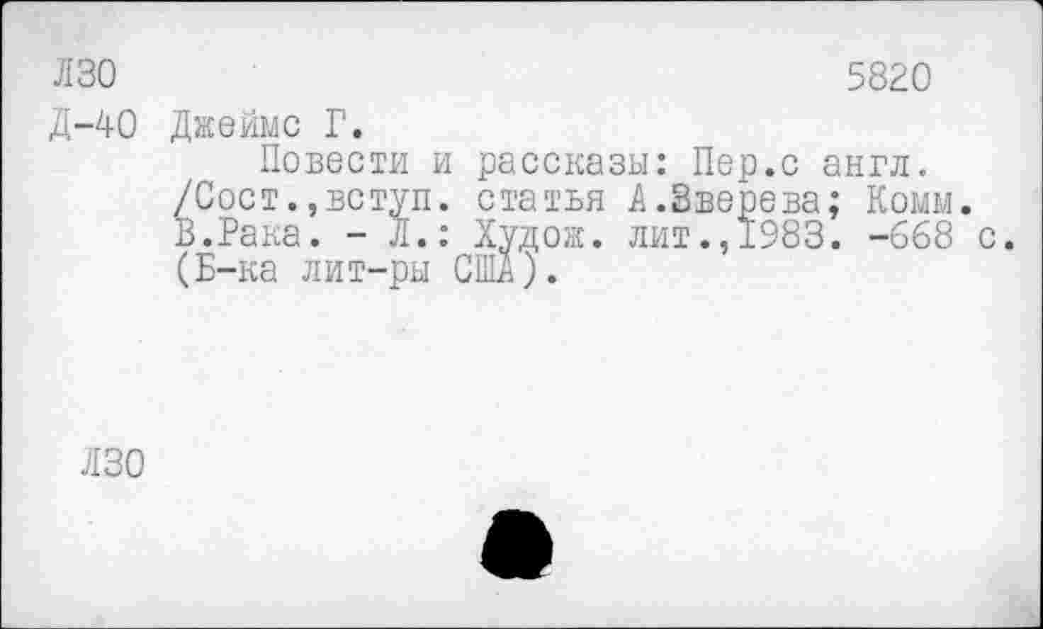 ﻿ЛЗО	5820
Д-40 Джеймс Г. Повести и рассказы: Пер.с англ. /Сост.,вступ. статья А.Зверева; Комм. В.Рака. - Л.: Худож. лит.,1983. -668 с. (Б-ка лит-ры США;.
ЛЗО